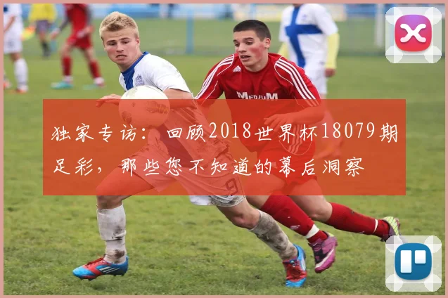 独家专访：回顾2018世界杯18079期足彩，那些您不知道的幕后洞察