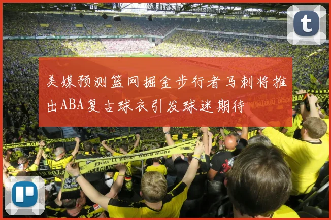 美媒预测篮网掘金步行者马刺将推出ABA复古球衣引发球迷期待